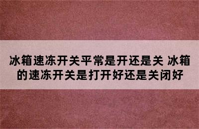 冰箱速冻开关平常是开还是关 冰箱的速冻开关是打开好还是关闭好